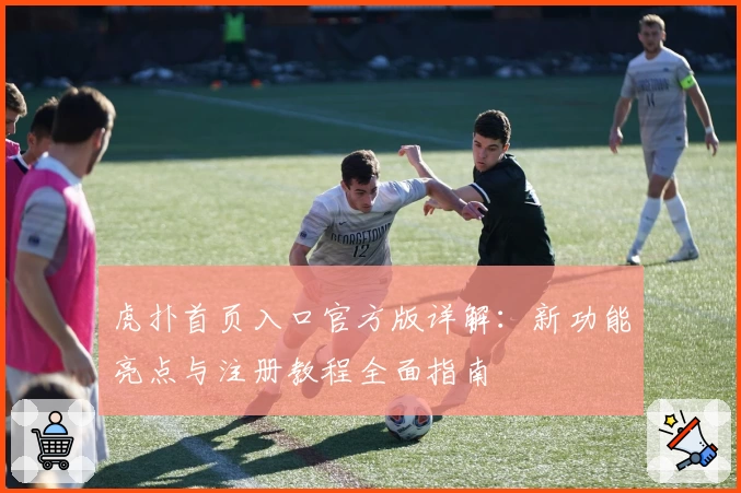 虎扑首页入口官方版详解：新功能亮点与注册教程全面指南