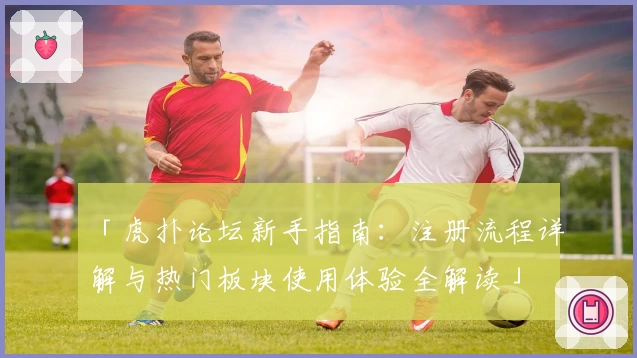 「虎扑论坛新手指南：注册流程详解与热门板块使用体验全解读」