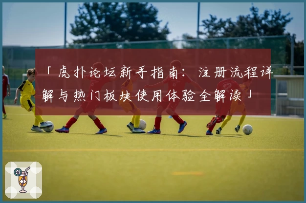 「虎扑论坛新手指南：注册流程详解与热门板块使用体验全解读」