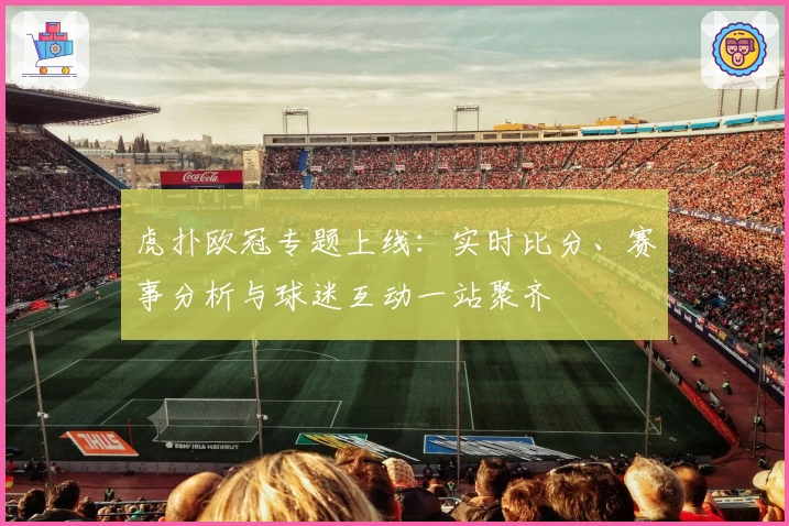 虎扑欧冠专题上线：实时比分、赛事分析与球迷互动一站聚齐