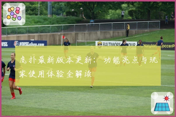 虎扑最新版本更新:功能亮点与玩家使用体验全解读