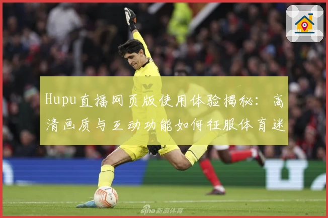 Hupu直播网页版使用体验揭秘：高清画质与互动功能如何征服体育迷