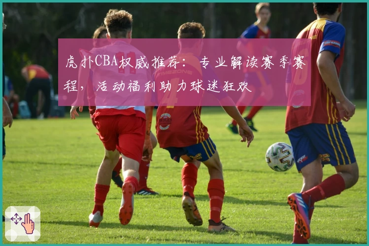 虎扑CBA权威推荐：专业解读赛季赛程，活动福利助力球迷狂欢