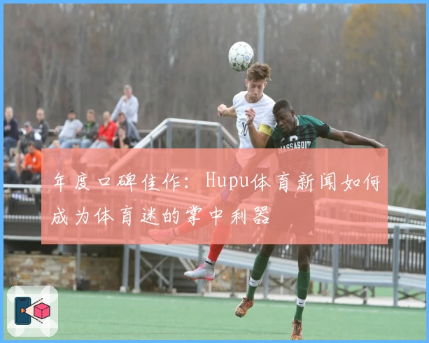 年度口碑佳作：Hupu体育新闻如何成为体育迷的掌中利器