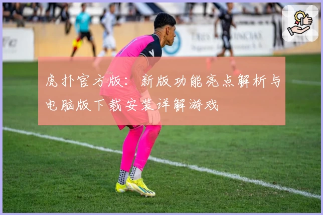 虎扑官方版：新版功能亮点解析与电脑版下载安装详解游戏