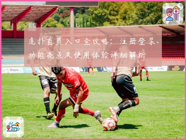 虎扑首页入口全攻略：注册登录、功能亮点及使用体验详细解析