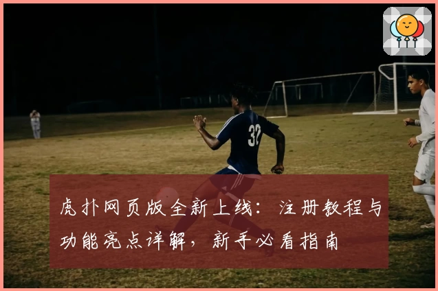 虎扑网页版全新上线：注册教程与功能亮点详解，新手必看指南