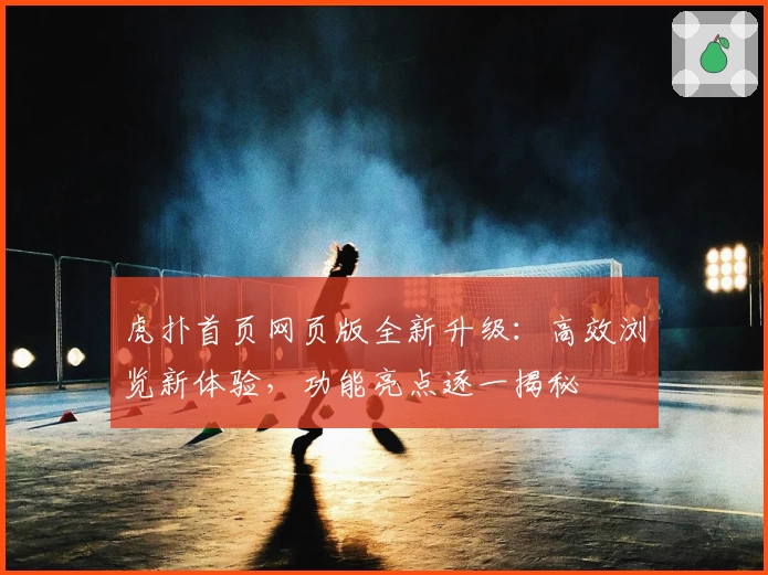 虎扑首页网页版全新升级：高效浏览新体验，功能亮点逐一揭秘