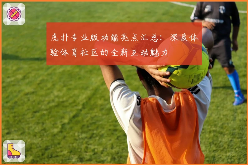 虎扑专业版功能亮点汇总:深度体验体育社区的全新互动魅力