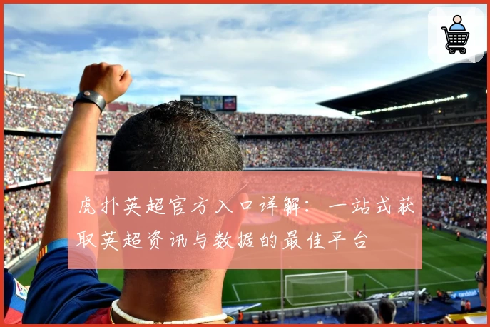 虎扑英超官方入口详解：一站式获取英超资讯与数据的最佳平台