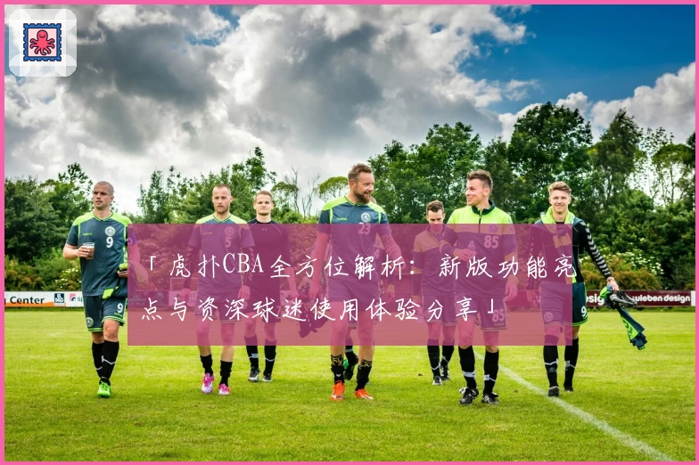 「虎扑CBA全方位解析：新版功能亮点与资深球迷使用体验分享」
