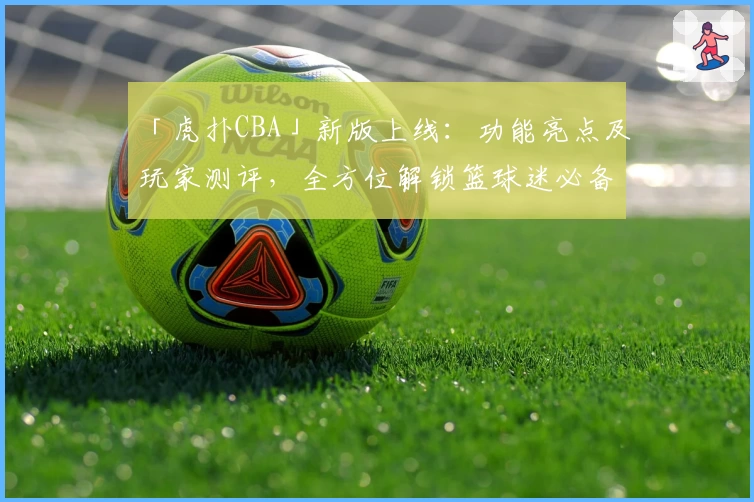 「虎扑CBA」新版上线：功能亮点及玩家测评，全方位解锁篮球迷必备社区