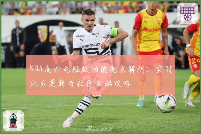NBA虎扑电脑版功能亮点解析：实时比分更新与社区互动攻略