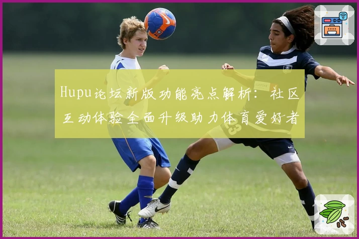 Hupu论坛新版功能亮点解析：社区互动体验全面升级助力体育爱好者