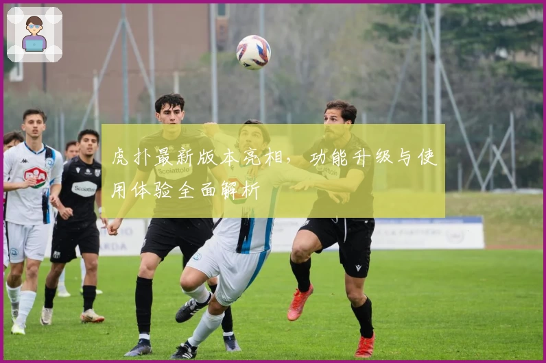 虎扑最新版本亮相，功能升级与使用体验全面解析