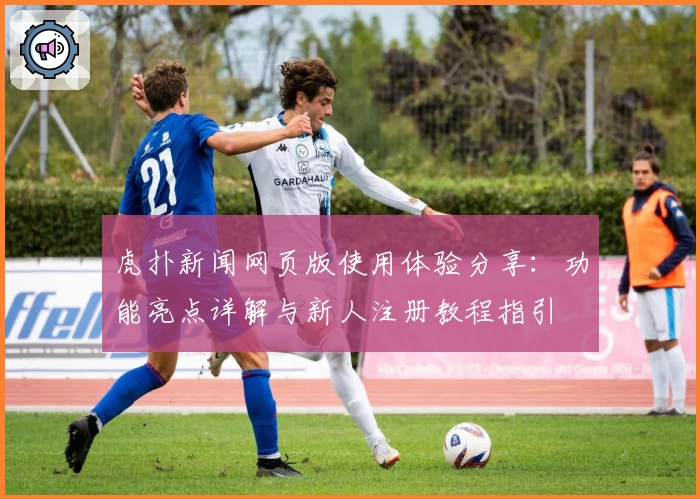 虎扑新闻网页版使用体验分享：功能亮点详解与新人注册教程指引