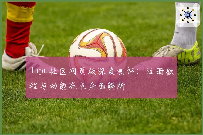 Hupu社区网页版深度测评：注册教程与功能亮点全面解析