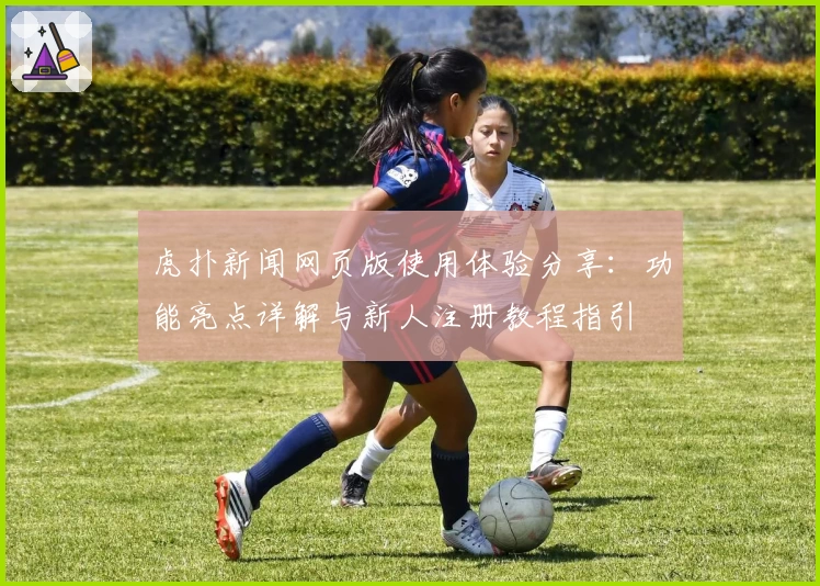 虎扑新闻网页版使用体验分享：功能亮点详解与新人注册教程指引