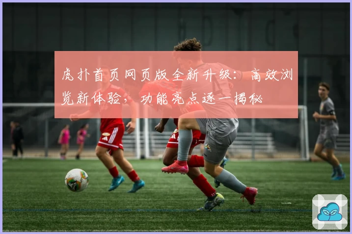 虎扑首页网页版全新升级：高效浏览新体验，功能亮点逐一揭秘