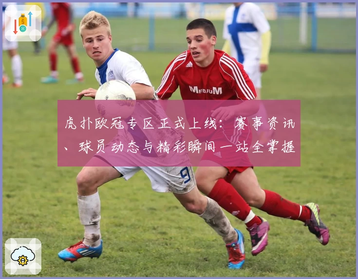 虎扑欧冠专区正式上线：赛事资讯、球员动态与精彩瞬间一站全掌握