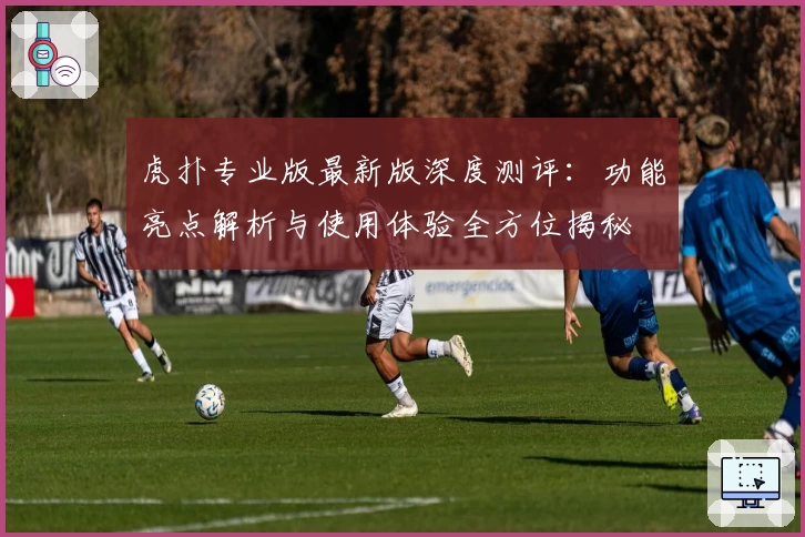 虎扑专业版最新版深度测评：功能亮点解析与使用体验全方位揭秘