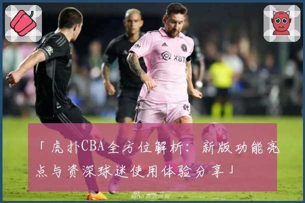「虎扑CBA全方位解析：新版功能亮点与资深球迷使用体验分享」