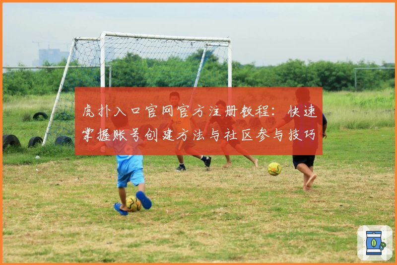 虎扑入口官网官方注册教程：快速掌握账号创建方法与社区参与技巧