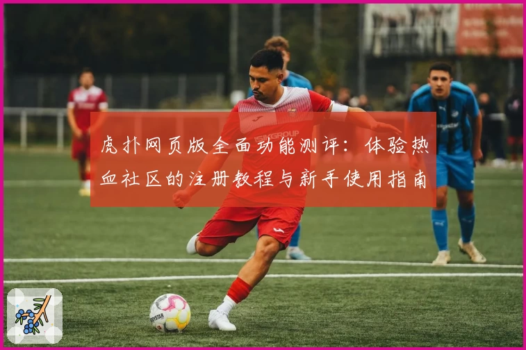 虎扑网页版全面功能测评：体验热血社区的注册教程与新手使用指南