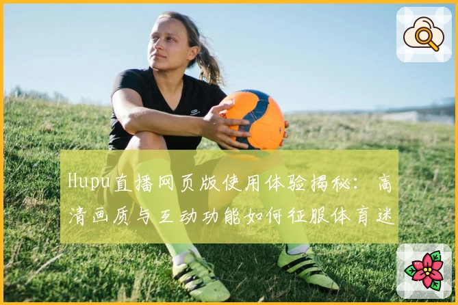 Hupu直播网页版使用体验揭秘:高清画质与互动功能如何征服体育迷