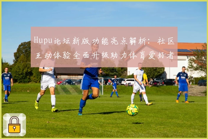 Hupu论坛新版功能亮点解析：社区互动体验全面升级助力体育爱好者