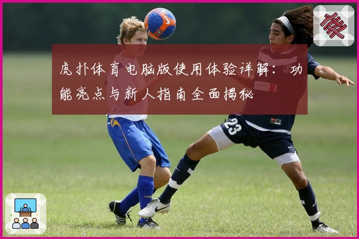 虎扑体育电脑版使用体验详解：功能亮点与新人指南全面揭秘