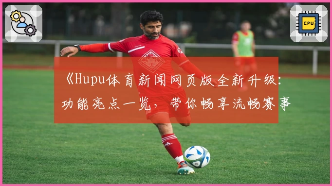 《Hupu体育新闻网页版全新升级：功能亮点一览，带你畅享流畅赛事追踪体验》